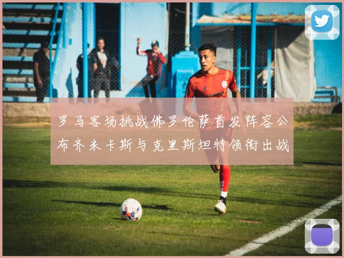 罗马客场挑战佛罗伦萨首发阵容公布齐米卡斯与克里斯坦特领衔出战