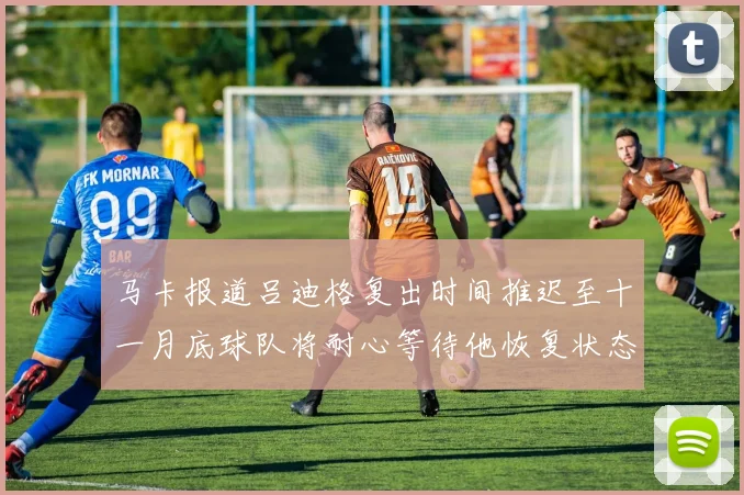 马卡报道吕迪格复出时间推迟至十一月底球队将耐心等待他恢复状态