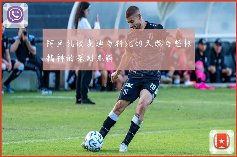 阿里扎谈麦迪与科比的天赋与坚韧精神的深刻见解