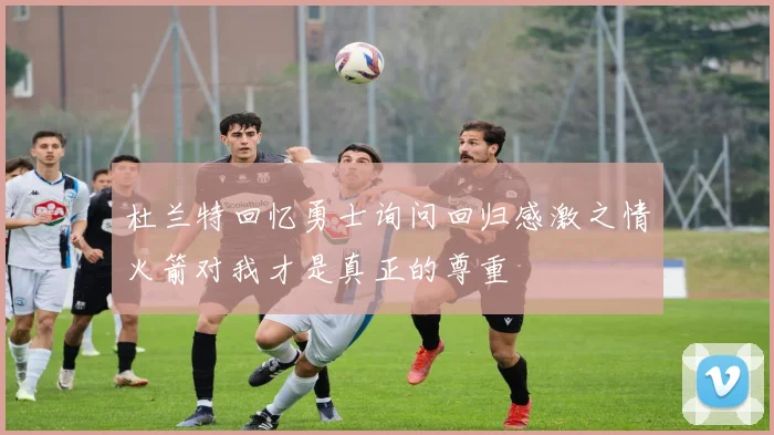杜兰特回忆勇士询问回归感激之情火箭对我才是真正的尊重