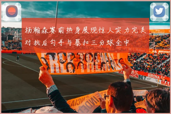 杨瀚森赛前热身展现惊人实力完美对抗后勾手与暴扣三分球全中