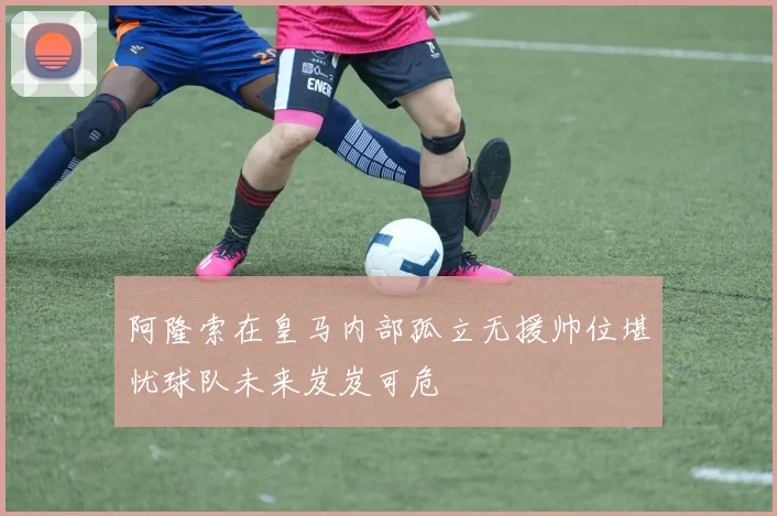 阿隆索在皇马内部孤立无援帅位堪忧球队未来岌岌可危