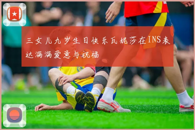 三女儿九岁生日快乐瓦妮莎在INS表达满满爱意与祝福