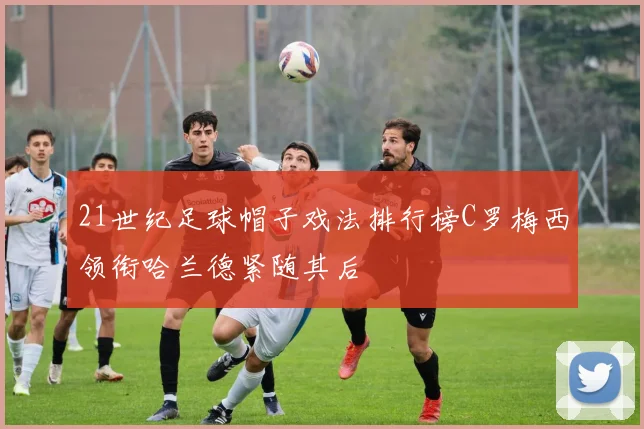 21世纪足球帽子戏法排行榜C罗梅西领衔哈兰德紧随其后