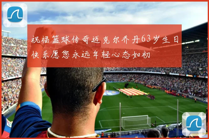 祝福篮球传奇迈克尔乔丹63岁生日快乐愿您永远年轻心态如初