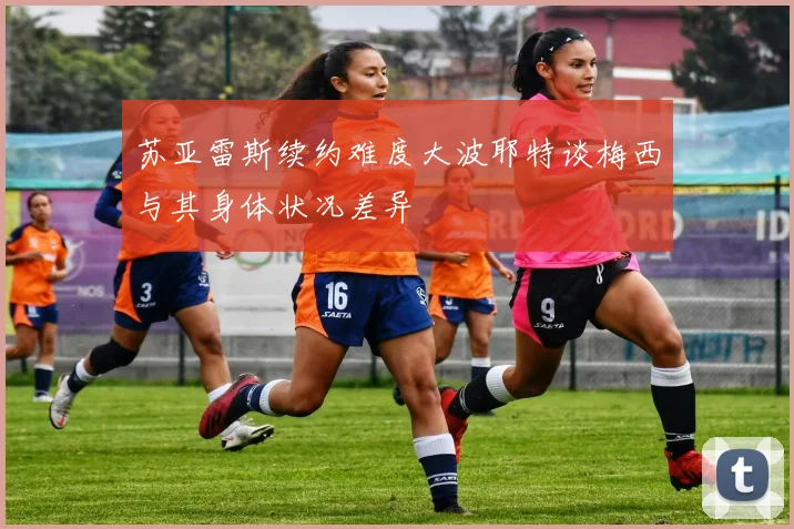 苏亚雷斯续约难度大波耶特谈梅西与其身体状况差异