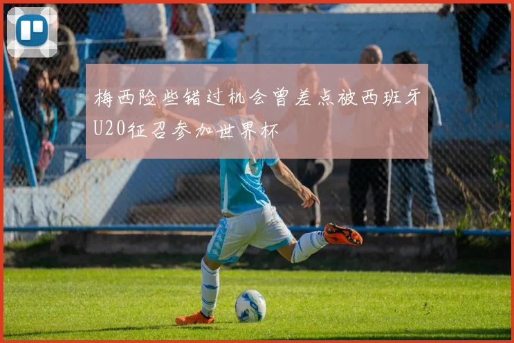梅西险些错过机会曾差点被西班牙U20征召参加世界杯