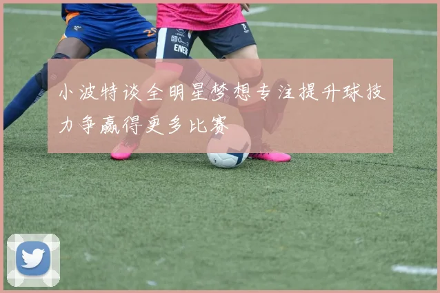 小波特谈全明星梦想专注提升球技力争赢得更多比赛