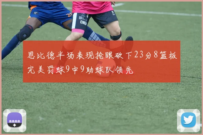 恩比德半场表现抢眼砍下23分8篮板完美罚球9中9助球队领先