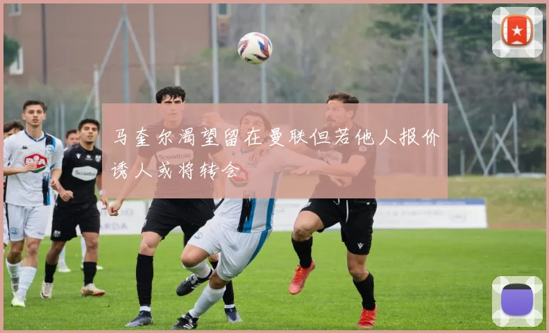 马奎尔渴望留在曼联但若他人报价诱人或将转会