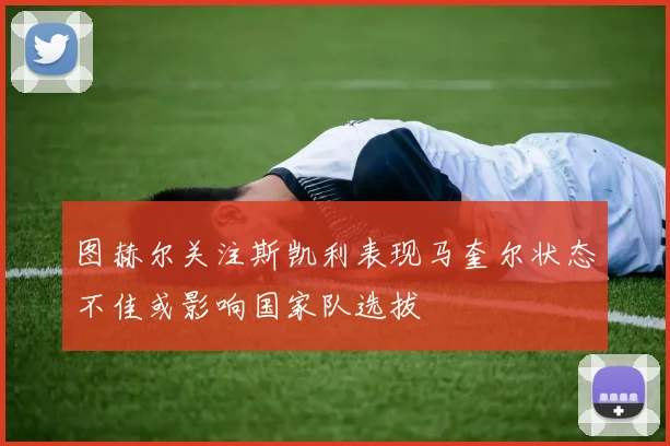 图赫尔关注斯凯利表现马奎尔状态不佳或影响国家队选拔