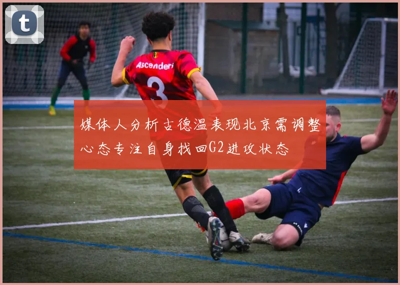 媒体人分析古德温表现北京需调整心态专注自身找回G2进攻状态