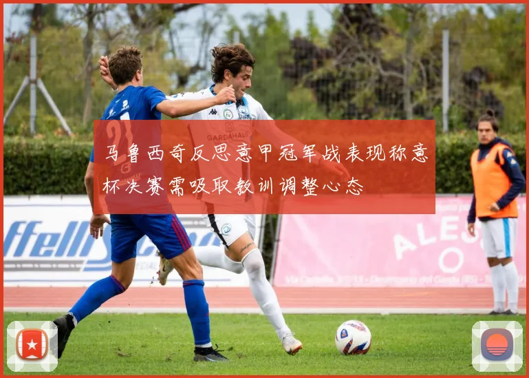 马鲁西奇反思意甲冠军战表现称意杯决赛需吸取教训调整心态